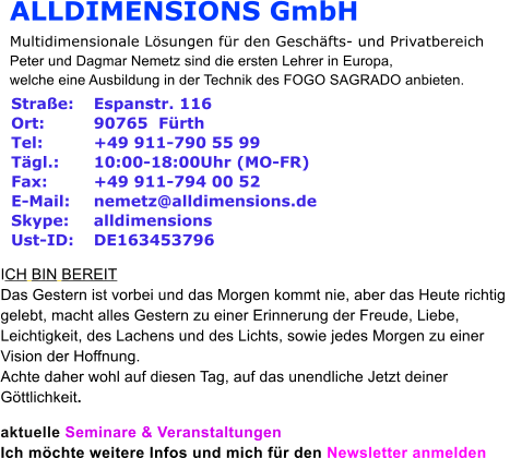 ALLDIMENSIONS GmbH Multidimensionale Lsungen fr den Geschfts- und Privatbereich Peter und Dagmar Nemetz sind die ersten Lehrer in Europa,  welche eine Ausbildung in der Technik des FOGO SAGRADO anbieten.   Strae:  	Espanstr. 116 Ort:   	90765  Frth Tel:  	+49 911-790 55 99 Tgl.:  	10:00-18:00Uhr (MO-FR) Fax:  	+49 911-794 00 52 E-Mail:  	nemetz@alldimensions.de Skype:  	alldimensions Ust-ID:  	DE163453796  ICH BIN BEREIT Das Gestern ist vorbei und das Morgen kommt nie, aber das Heute richtig  gelebt, macht alles Gestern zu einer Erinnerung der Freude, Liebe,  Leichtigkeit, des Lachens und des Lichts, sowie jedes Morgen zu einer  Vision der Hoffnung.  Achte daher wohl auf diesen Tag, auf das unendliche Jetzt deiner  Gttlichkeit.   aktuelle Seminare & Veranstaltungen Ich mchte weitere Infos und mich fr den Newsletter anmelden