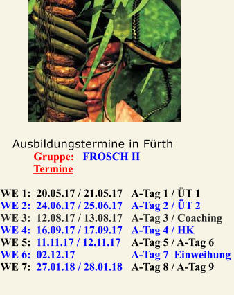 Ausbildungstermine in Frth             Gruppe:   FROSCH II              Termine  WE 1:  20.05.17 / 21.05.17	A-Tag 1 / T 1  		 WE 2:  24.06.17 / 25.06.17 	A-Tag 2 / T 2 		 WE 3:  12.08.17 / 13.08.17 	A-Tag 3 / Coaching  WE 4:  16.09.17 / 17.09.17 	A-Tag 4 / HK 			 WE 5:  11.11.17 / 12.11.17 	A-Tag 5 / A-Tag 6  		  WE 6:  02.12.17  		A-Tag 7  Einweihung 	 WE 7:  27.01.18 / 28.01.18 	A-Tag 8 / A-Tag 9